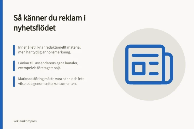 Så känner du reklam i nyhetsflödet: Innehållet liknar redaktionellt material men har tydlig annonsmärkning.; Länkar till avsändarens egna kanaler, exempelvis företagets sajt.; Marknadsföring måste vara sann och inte vilseleda genomsnittskonsumenten. Native och sponsrat innehåll: så märker du reklam enligt reglerna