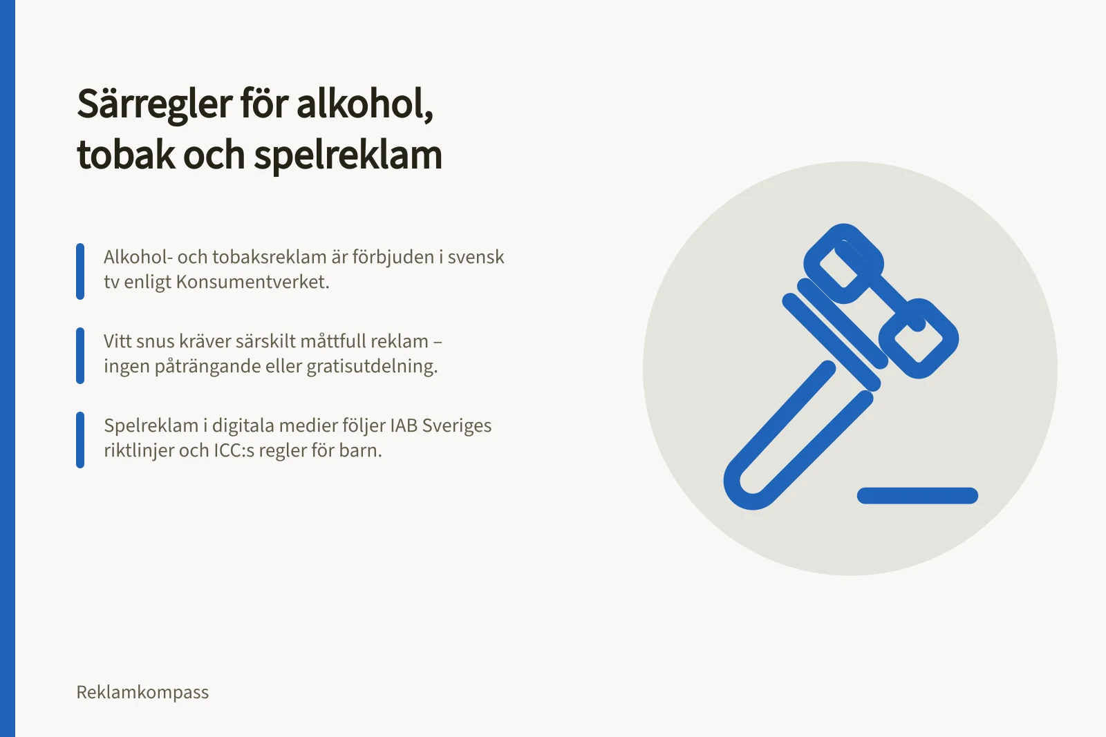 Särregler för alkohol, tobak och spelreklam: Alkohol- och tobaksreklam är förbjuden i svensk tv enligt Konsumentverket.; Vitt snus kräver särskilt måttfull reklam – ingen påträngande eller gratisutdelning.; Spelreklam i digitala medier följer IAB Sveriges riktlinjer och ICC:s regler för barn.